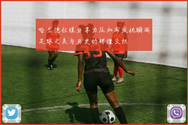 哈兰德社媒分享力压加布庆祝瞬间足球之美与历史的辉煌交织