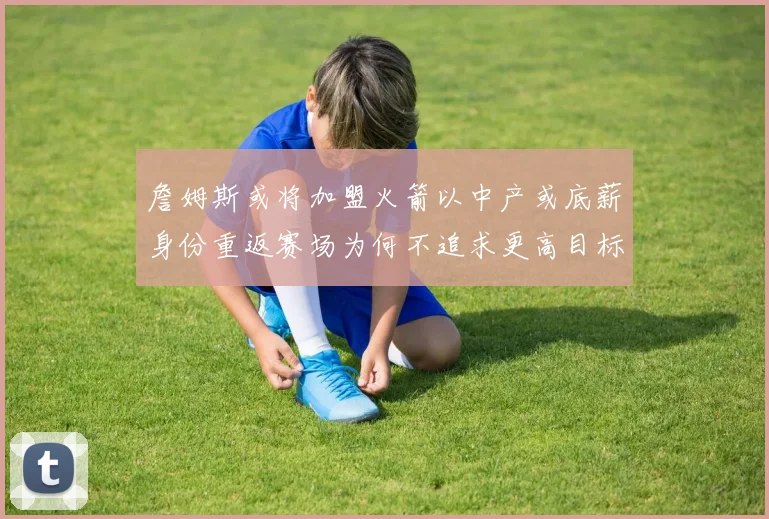詹姆斯或将加盟火箭以中产或底薪身份重返赛场为何不追求更高目标