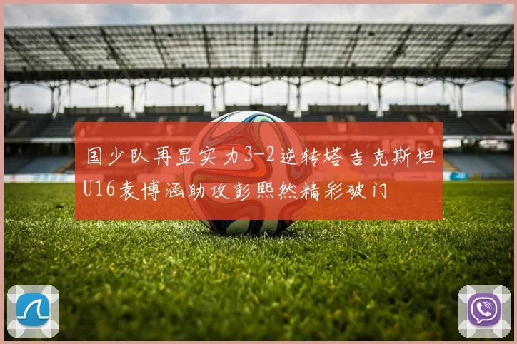 国少队再显实力3-2逆转塔吉克斯坦U16袁博涵助攻彭熙然精彩破门