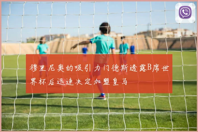 穆里尼奥的吸引力门德斯透露B席世界杯后迅速决定加盟皇马