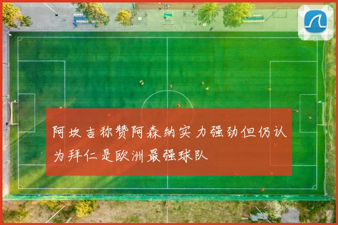 阿坎吉称赞阿森纳实力强劲但仍认为拜仁是欧洲最强球队