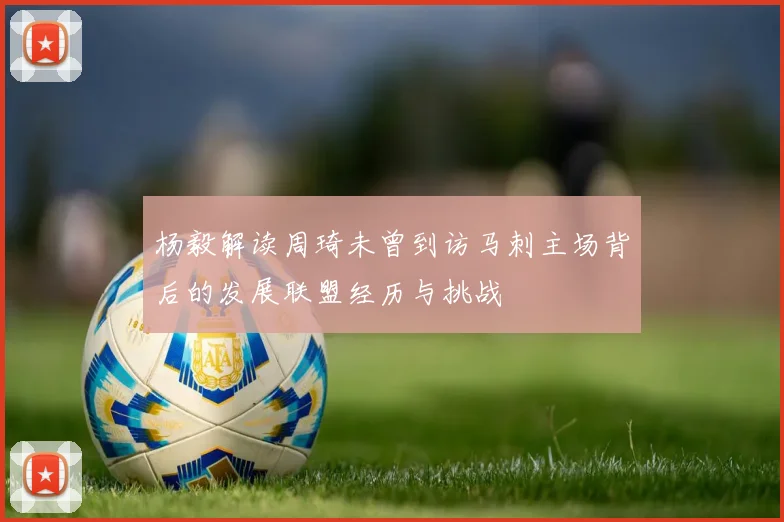 杨毅解读周琦未曾到访马刺主场背后的发展联盟经历与挑战