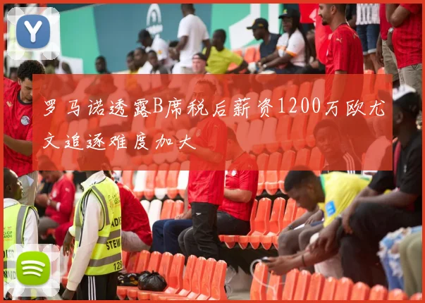 罗马诺透露B席税后薪资1200万欧尤文追逐难度加大