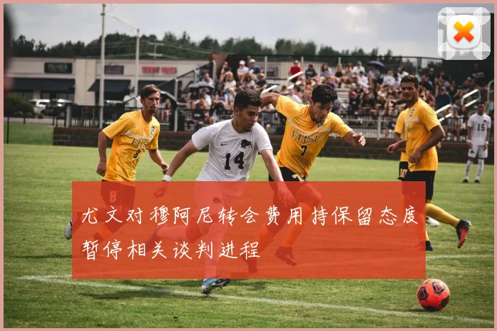 尤文对穆阿尼转会费用持保留态度暂停相关谈判进程