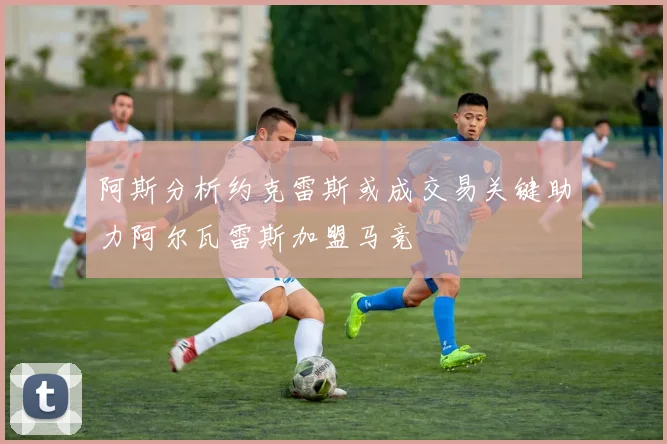 阿斯分析约克雷斯或成交易关键助力阿尔瓦雷斯加盟马竞