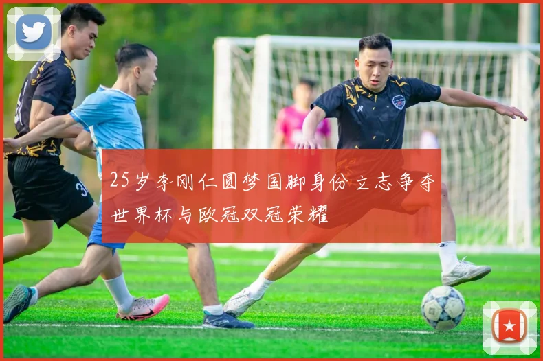 25岁李刚仁圆梦国脚身份立志争夺世界杯与欧冠双冠荣耀