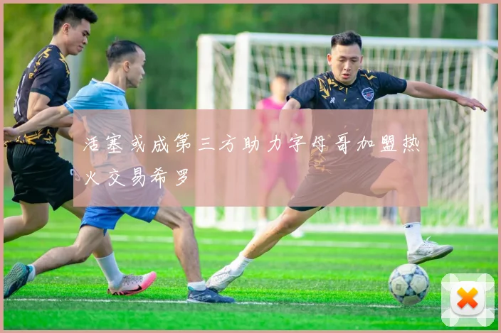 活塞或成第三方助力字母哥加盟热火交易希罗