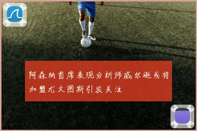 阿森纳首席表现分析师威尔逊或将加盟尤文图斯引发关注