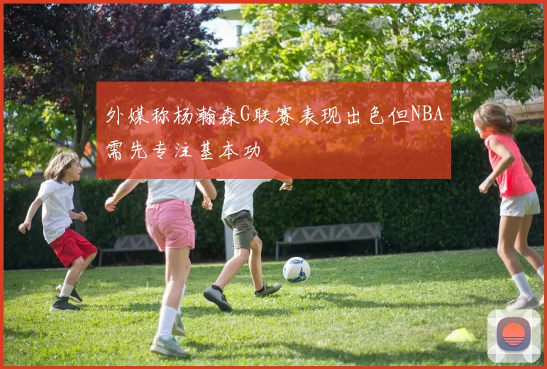 外媒称杨瀚森G联赛表现出色但NBA需先专注基本功