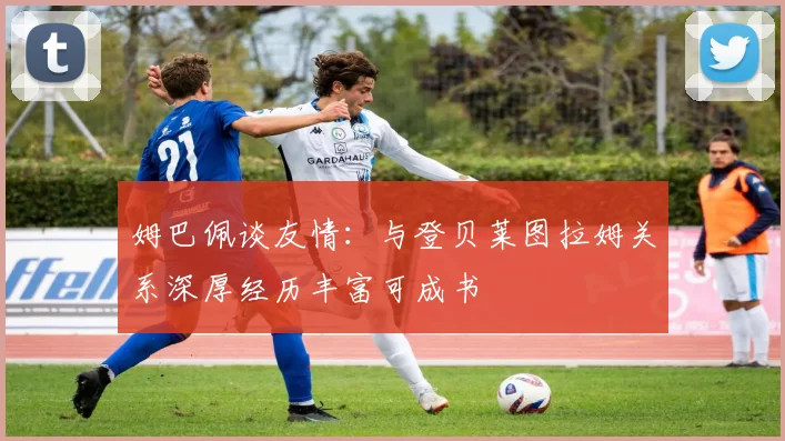 姆巴佩谈友情：与登贝莱图拉姆关系深厚经历丰富可成书