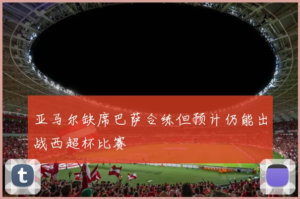亚马尔缺席巴萨合练但预计仍能出战西超杯比赛