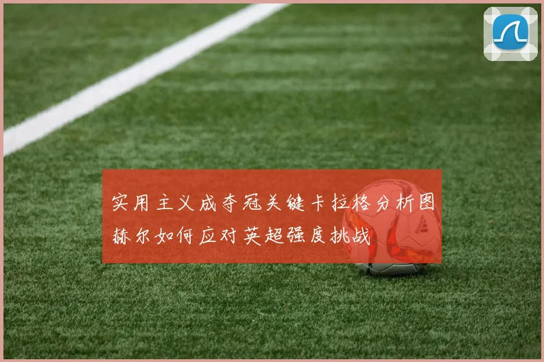 实用主义成夺冠关键卡拉格分析图赫尔如何应对英超强度挑战