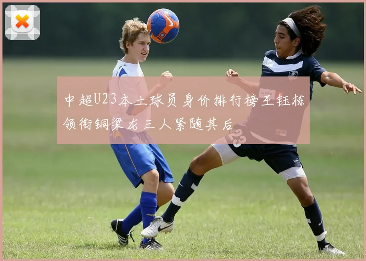 中超U23本土球员身价排行榜王钰栋领衔铜梁龙三人紧随其后