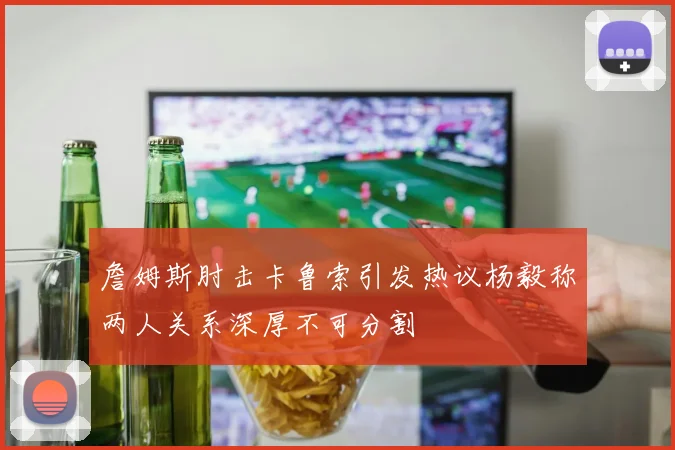 詹姆斯肘击卡鲁索引发热议杨毅称两人关系深厚不可分割