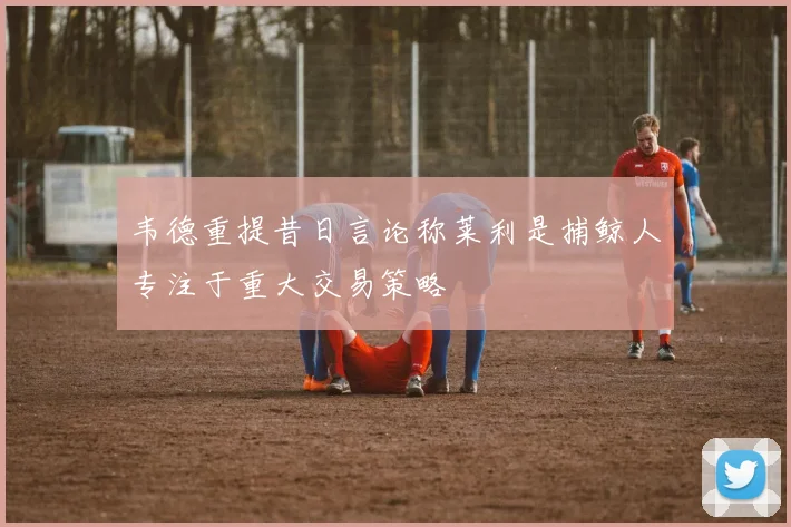 韦德重提昔日言论称莱利是捕鲸人专注于重大交易策略