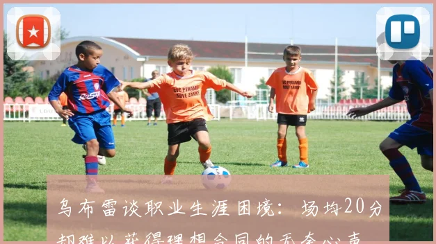 乌布雷谈职业生涯困境：场均20分却难以获得理想合同的无奈心声