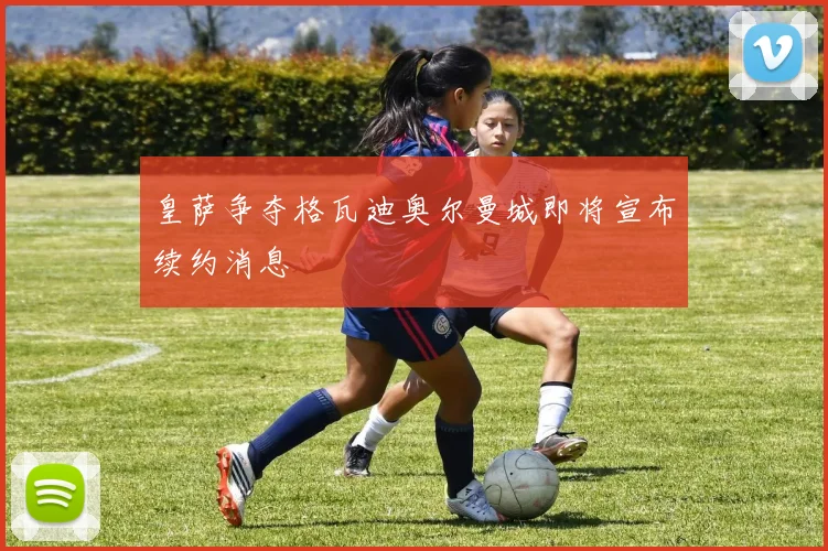 皇萨争夺格瓦迪奥尔曼城即将宣布续约消息