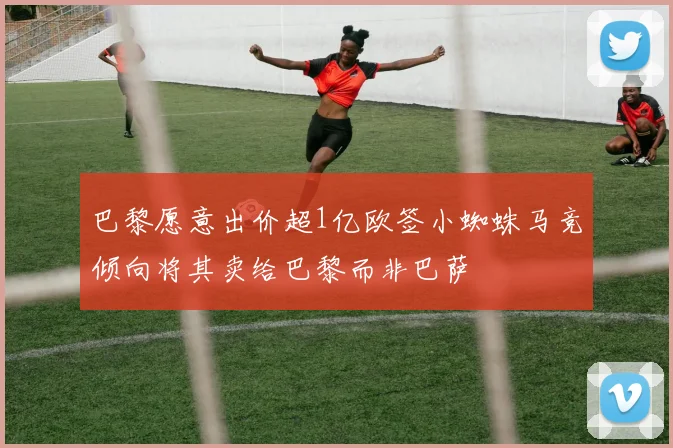 巴黎愿意出价超1亿欧签小蜘蛛马竞倾向将其卖给巴黎而非巴萨