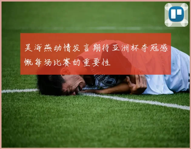 吴海燕动情发言期待亚洲杯夺冠感慨每场比赛的重要性