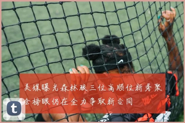 美媒曝光森林狼三位高顺位新秀聚会榜眼仍在全力争取新合同