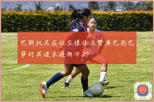 巴斯托尼在社交媒体点赞库巴西巴萨对其追求逐渐冷却