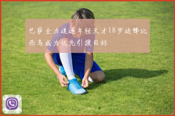 巴萨全力追逐年轻天才18岁边锋比西乌成为优先引援目标