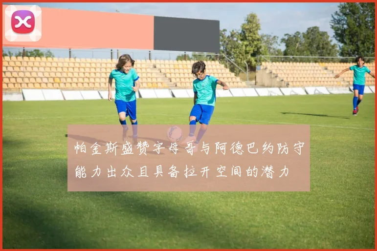 帕金斯盛赞字母哥与阿德巴约防守能力出众且具备拉开空间的潜力